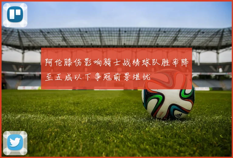 阿伦膝伤影响骑士战绩球队胜率降至五成以下争冠前景堪忧