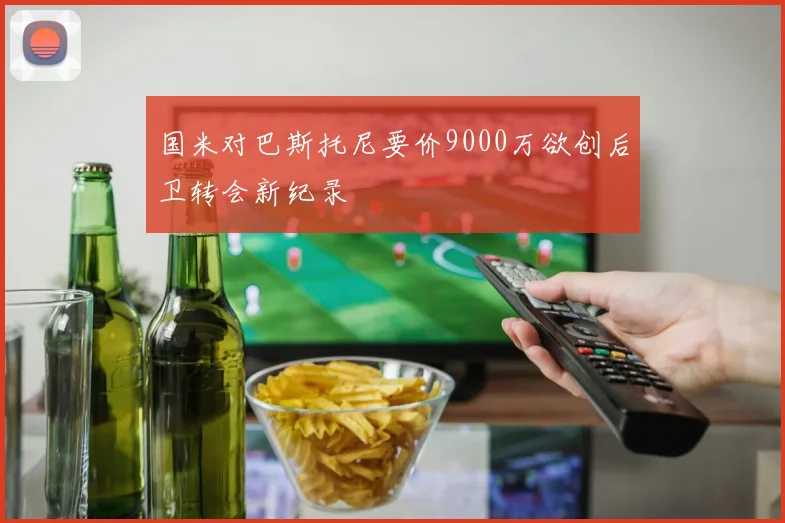 国米对巴斯托尼要价9000万欲创后卫转会新纪录
