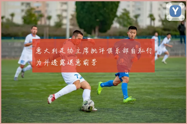 意大利足协主席批评俱乐部自私行为并透露退意前景