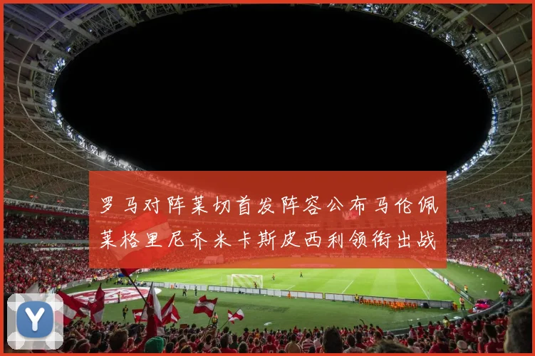 罗马对阵莱切首发阵容公布马伦佩莱格里尼齐米卡斯皮西利领衔出战
