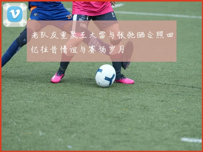 老队友重聚王大雷与张弛晒合照回忆往昔情谊与赛场岁月