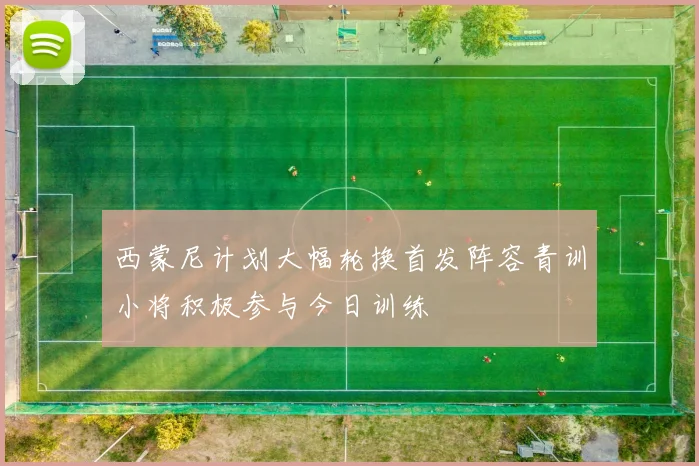 西蒙尼计划大幅轮换首发阵容青训小将积极参与今日训练