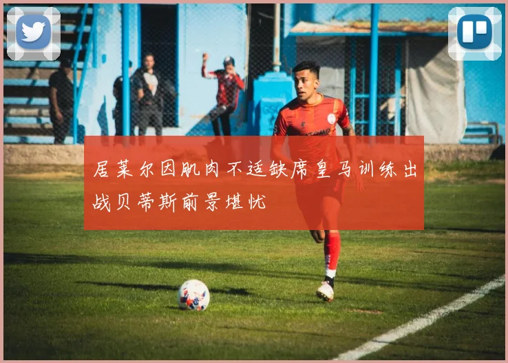 居莱尔因肌肉不适缺席皇马训练出战贝蒂斯前景堪忧