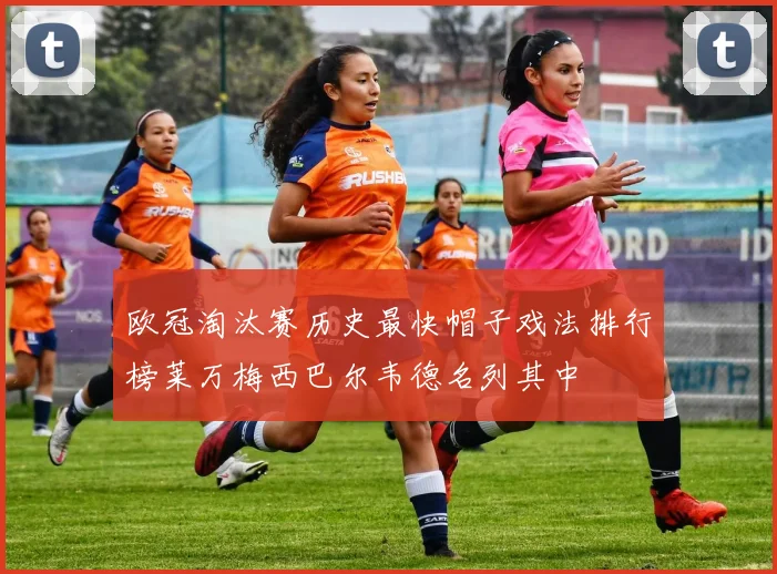 欧冠淘汰赛历史最快帽子戏法排行榜莱万梅西巴尔韦德名列其中