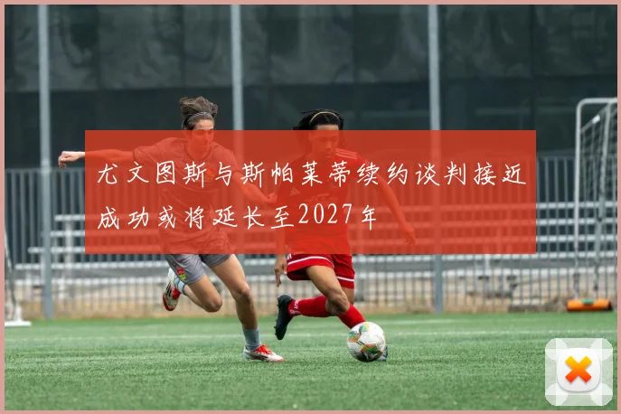 尤文图斯与斯帕莱蒂续约谈判接近成功或将延长至2027年