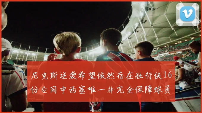 尼克斯逆袭希望依然存在独行侠16份合同中西塞唯一非完全保障球员